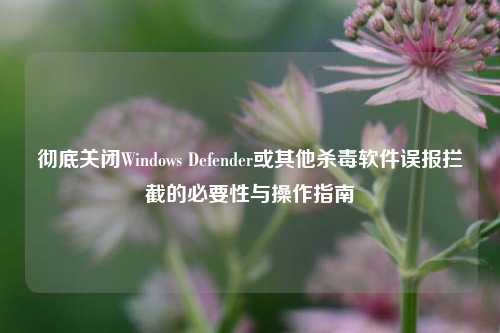 彻底关闭Windows Defender或其他杀毒软件误报拦截的必要性与操作指南