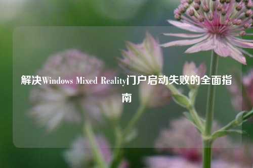 解决Windows Mixed Reality门户启动失败的全面指南