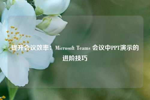 提升会议效率：Microsoft Teams 会议中PPT演示的进阶技巧