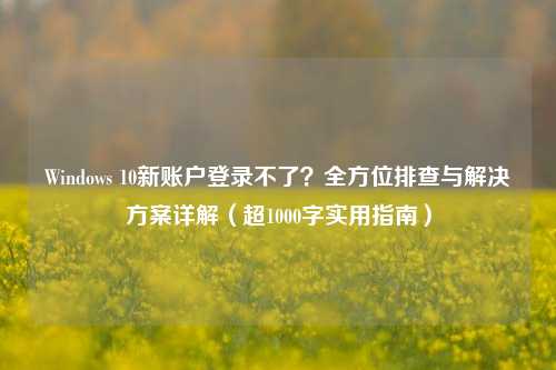 Windows 10新账户登录不了？全方位排查与解决方案详解（超1000字实用指南）
