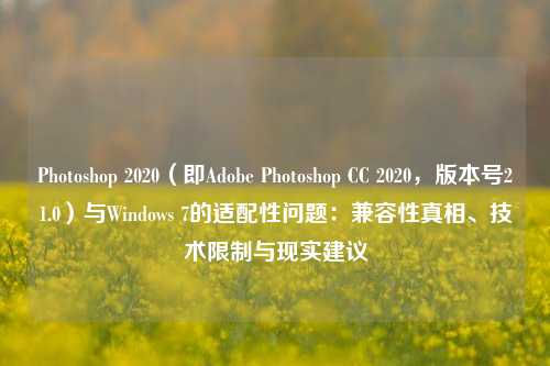 Photoshop 2020（即Adobe Photoshop CC 2020，版本号21.0）与Windows 7的适配性问题：兼容性真相、技术限制与现实建议