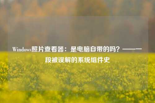 Windows照片查看器：是电脑自带的吗？——一段被误解的系统组件史