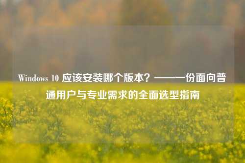 Windows 10 应该安装哪个版本？——一份面向普通用户与专业需求的全面选型指南