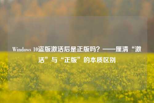 Windows 10盗版激活后是正版吗？——厘清“激活”与“正版”的本质区别