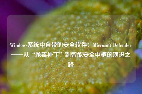 Windows系统中自带的安全软件：Microsoft Defender——从“杀毒补丁”到智能安全中枢的演进之路