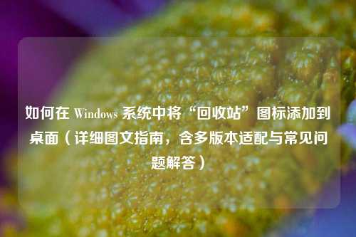 如何在 Windows 系统中将“回收站”图标添加到桌面（详细图文指南，含多版本适配与常见问题解答）