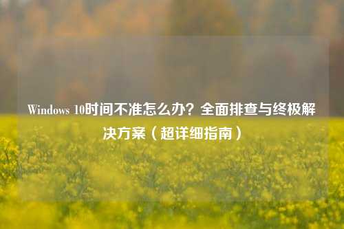 Windows 10时间不准怎么办？全面排查与终极解决方案（超详细指南）