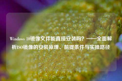Windows 10镜像文件能直接安装吗？——全面解析ISO镜像的安装原理、前提条件与实操路径