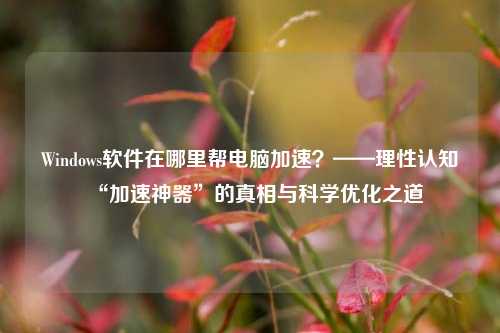 Windows软件在哪里帮电脑加速？——理性认知“加速神器”的真相与科学优化之道