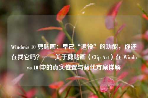 Windows 10 剪贴画：早已“退役”的功能，你还在找它吗？——关于剪贴画（Clip Art）在 Windows 10 中的真实位置与替代方案详解