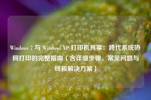 Windows 7 与 Windows XP 打印机共享：跨代系统协同打印的完整指南（含详细步骤、常见问题与终极解决方案）