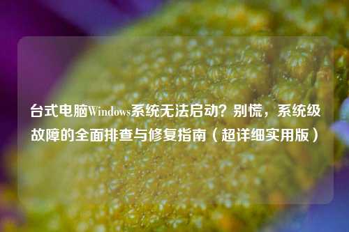 台式电脑Windows系统无法启动？别慌，系统级故障的全面排查与修复指南（超详细实用版）