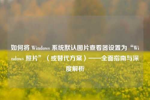 如何将 Windows 系统默认图片查看器设置为“Windows 照片”(或替代方案)——全面指南与深度解析