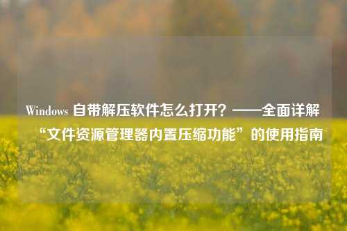 Windows 自带解压软件怎么打开？——全面详解“文件资源管理器内置压缩功能”的使用指南