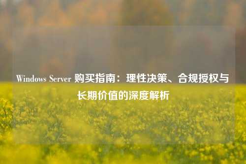 Windows Server 购买指南：理性决策、合规授权与长期价值的深度解析