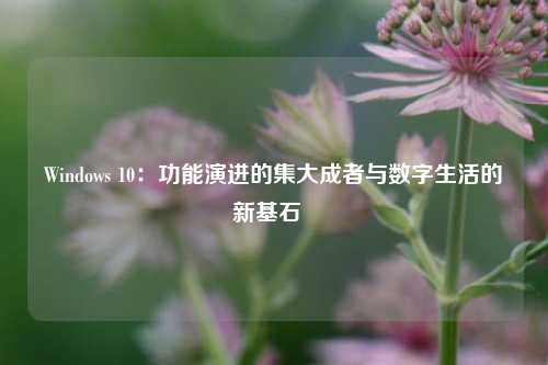 Windows 10：功能演进的集大成者与数字生活的新基石  