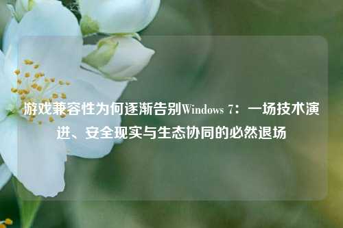 游戏兼容性为何逐渐告别Windows 7：一场技术演进、安全现实与生态协同的必然退场