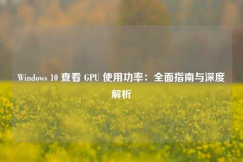 Windows 10 查看 GPU 使用功率：全面指南与深度解析