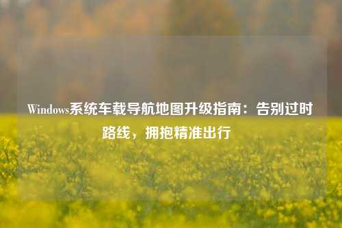 Windows系统车载导航地图升级指南：告别过时路线，拥抱精准出行  