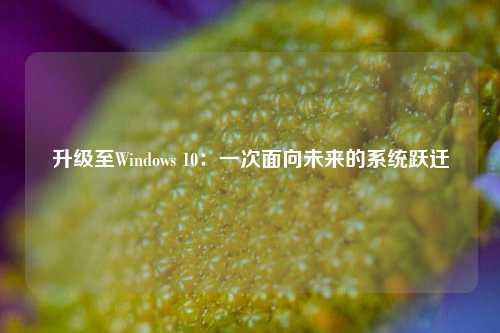 升级至Windows 10：一次面向未来的系统跃迁