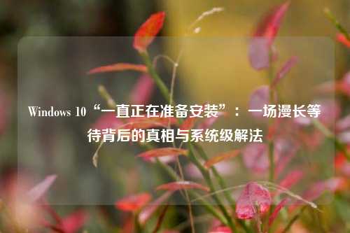 Windows 10“一直正在准备安装”：一场漫长等待背后的真相与系统级解法