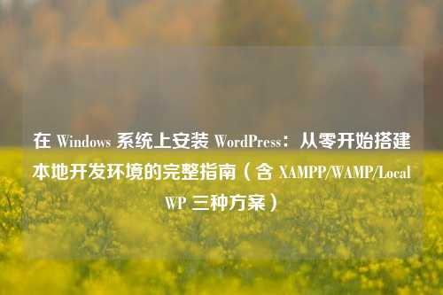 在 Windows 系统上安装 WordPress:从零开始搭建本地开发环境的完整指南(含 XAMPP/WAMP/LocalWP 三种方案)