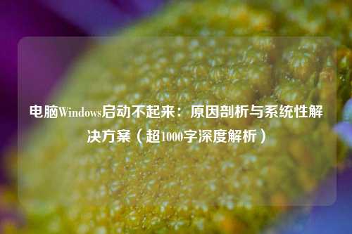 电脑Windows启动不起来:原因剖析与系统性解决方案(超1000字深度解析)