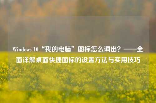 Windows 10“我的电脑”图标怎么调出?——全面详解桌面快捷图标的设置方法与实用技巧
