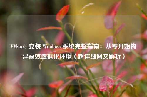 VMware 安装 Windows 系统完整指南:从零开始构建高效虚拟化环境(超详细图文解析)