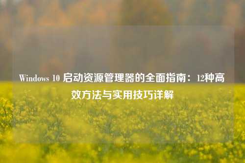 Windows 10 启动资源管理器的全面指南：12种高效方法与实用技巧详解
