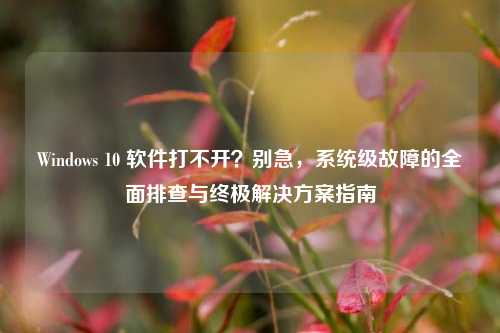 Windows 10 软件打不开？别急，系统级故障的全面排查与终极解决方案指南