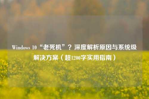 Windows 10“老死机”？深度解析原因与系统级解决方案（超1200字实用指南）