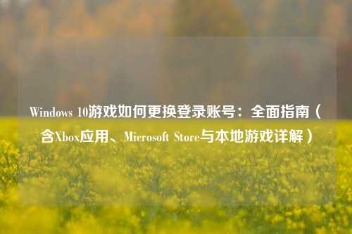 Windows 10游戏如何更换登录账号：全面指南（含Xbox应用、Microsoft Store与本地游戏详解）