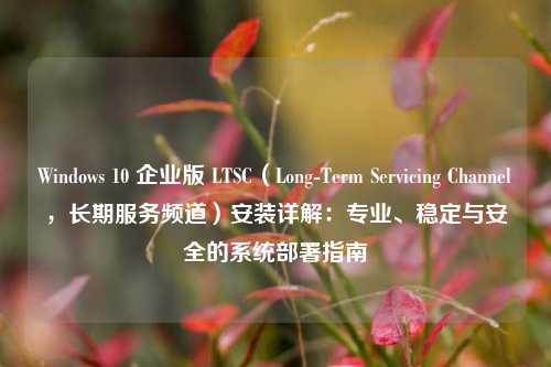 Windows 10 企业版 LTSC（Long-Term Servicing Channel，长期服务频道）安装详解：专业、稳定与安全的系统部署指南