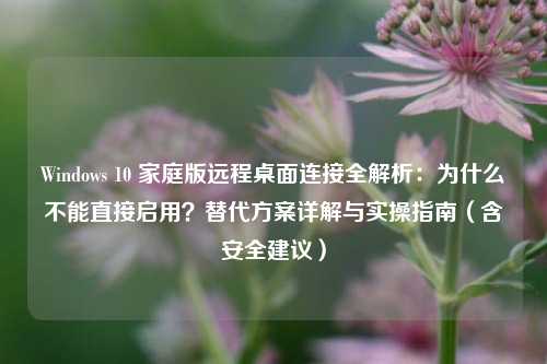 Windows 10 家庭版远程桌面连接全解析：为什么不能直接启用？替代方案详解与实操指南（含安全建议）