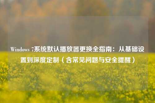 Windows 7系统默认播放器更换全指南：从基础设置到深度定制（含常见问题与安全提醒）