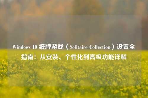 Windows 10 纸牌游戏(Solitaire Collection)设置全指南:从安装、个性化到高级功能详解