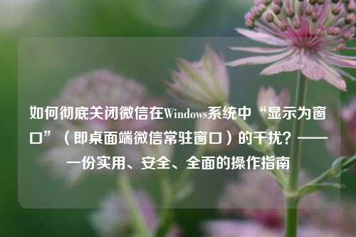 如何彻底关闭微信在Windows系统中“显示为窗口”（即桌面端微信常驻窗口）的干扰？——一份实用、安全、全面的操作指南