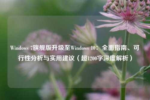 Windows 7旗舰版升级至Windows 10：全面指南、可行性分析与实用建议（超1200字深度解析）