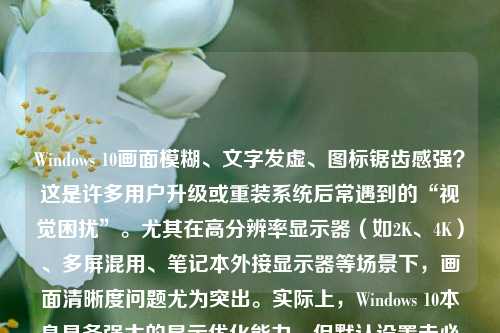 Windows 10画面模糊、文字发虚、图标锯齿感强？这是许多用户升级或重装系统后常遇到的“视觉困扰”。尤其在高分辨率显示器（如2K、4K）、多屏混用、笔记本外接显示器等场景下，画面清晰度问题尤为突出。实际上，Windows 10本身具备强大的显示优化能力，但默认设置未必适配所有硬件与使用习惯。本文将从原理出发，系统梳理六大核心调优维度，手把手教您全面提升Windows 10画面清晰度，让文字锐利如刀、图像通透细腻、界面流畅自然——全文逾1200字，实操性强，覆盖新手与进阶用户。