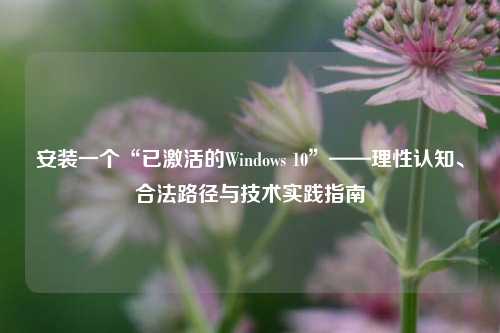 安装一个“已激活的Windows 10”——理性认知、合法路径与技术实践指南