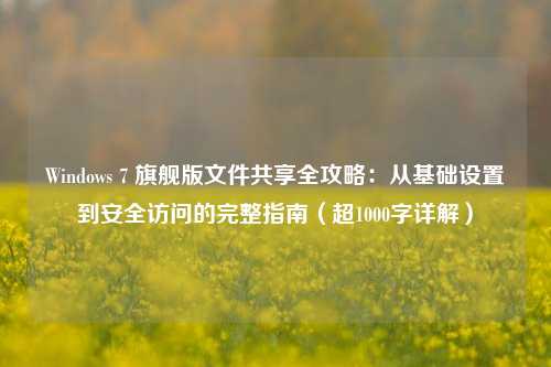 Windows 7 旗舰版文件共享全攻略：从基础设置到安全访问的完整指南（超1000字详解）