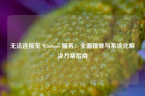 无法连接至 Windows 服务：全面排查与系统化解决方案指南
