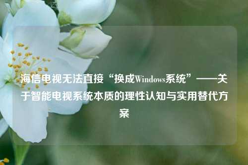 海信电视无法直接“换成Windows系统”——关于智能电视系统本质的理性认知与实用替代方案