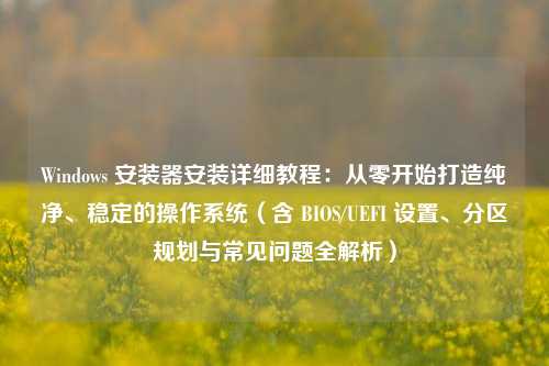 Windows 安装器安装详细教程：从零开始打造纯净、稳定的操作系统（含 BIOS/UEFI 设置、分区规划与常见问题全解析）