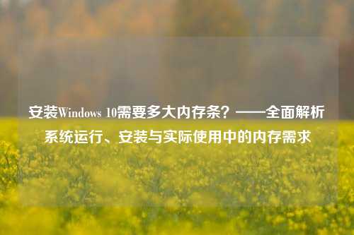 安装Windows 10需要多大内存条？——全面解析系统运行、安装与实际使用中的内存需求