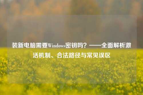 装新电脑需要Windows密钥吗？——全面解析激活机制、合法路径与常见误区