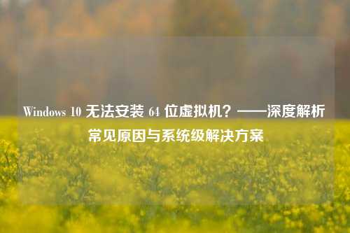 Windows 10 无法安装 64 位虚拟机？——深度解析常见原因与系统级解决方案
