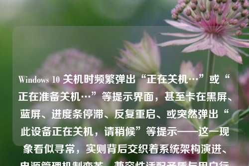 Windows 10 关机时频繁弹出“正在关机…”或“正在准备关机…”等提示界面，甚至卡在黑屏、蓝屏、进度条停滞、反复重启、或突然弹出“此设备正在关机，请稍候”等提示——这一现象看似寻常，实则背后交织着系统架构演进、电源管理机制变革、兼容性适配矛盾与用户行为习惯错位等多重技术逻辑。理解这一“弹窗之谜”，不仅关乎日常使用体验，更是一扇透视现代操作系统设计理念的窗口。