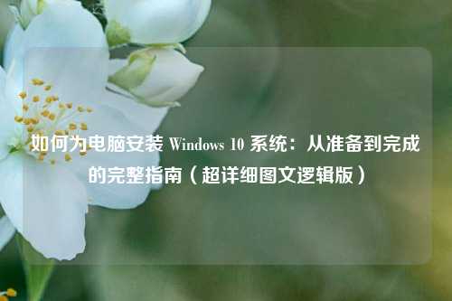 如何为电脑安装 Windows 10 系统：从准备到完成的完整指南（超详细图文逻辑版）